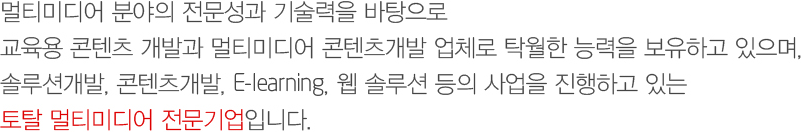 멀티미디어 분야의 전문성과 기술력을 바탕으로 
        교육용 콘텐츠 개발과 멀티미디어 콘텐츠개발 업체로 탁월한 능력을 보유하고 있으며, 
        솔루션개발, 콘텐츠개발, E-learning, 웹 솔루션 등의 사업을 진행하고 있는 
        토탈 멀티미디어 전문기업입니다.