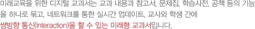 미래교육을 위한 디지털 교과서는 교과 내용과 참고서,     문제집, 학습사전, 공책 등의 기능을 하나로 묶고, 네트워크를 통한 실시간 업데이트, 교사와 학생 간에 쌍방향 통신(Interaction)을 할 수 있는 미래형 교과서입니다.